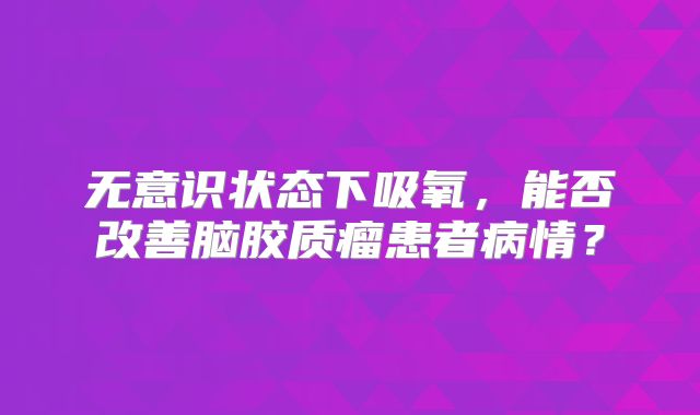 无意识状态下吸氧，能否改善脑胶质瘤患者病情？