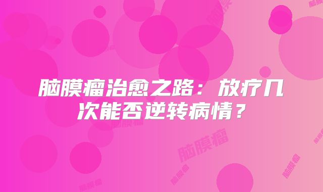 脑膜瘤治愈之路：放疗几次能否逆转病情？