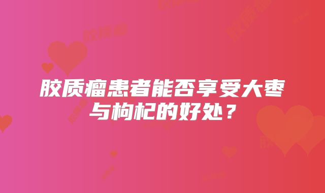 胶质瘤患者能否享受大枣与枸杞的好处？