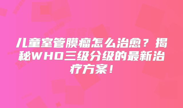 儿童室管膜瘤怎么治愈？揭秘WHO三级分级的最新治疗方案！
