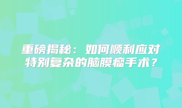 重磅揭秘：如何顺利应对特别复杂的脑膜瘤手术？