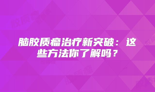 脑胶质瘤治疗新突破：这些方法你了解吗？
