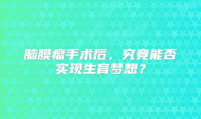 脑膜瘤手术后，究竟能否实现生育梦想？