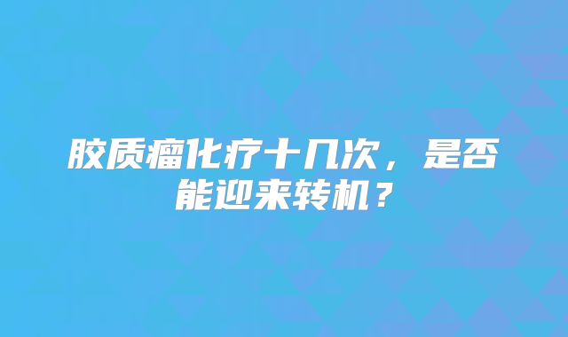 胶质瘤化疗十几次，是否能迎来转机？