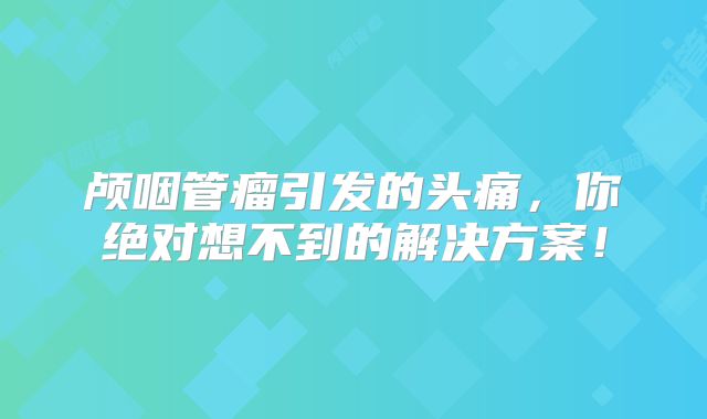颅咽管瘤引发的头痛，你绝对想不到的解决方案！