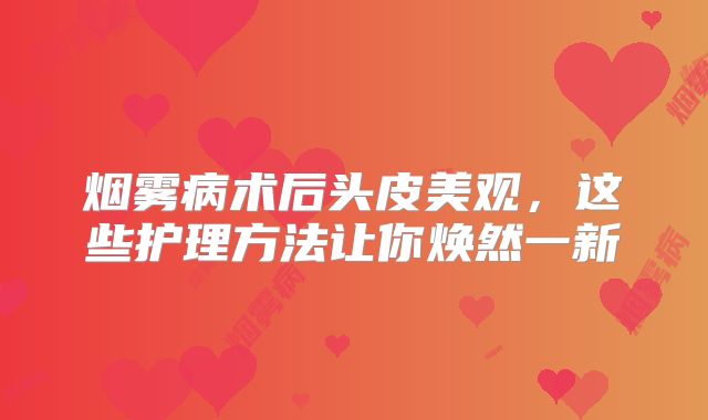 烟雾病术后头皮美观，这些护理方法让你焕然一新