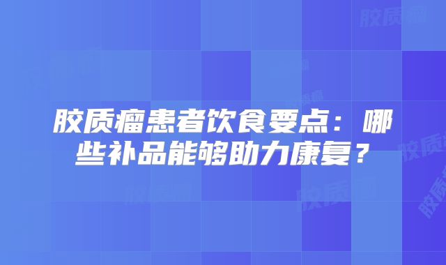 胶质瘤患者饮食要点：哪些补品能够助力康复？