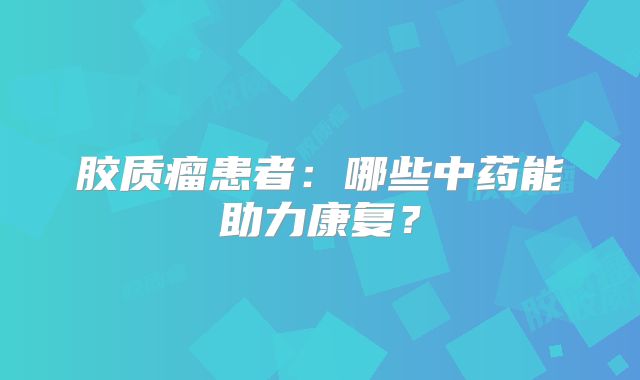 胶质瘤患者：哪些中药能助力康复？