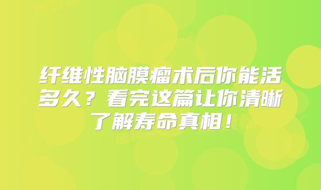 纤维性脑膜瘤术后你能活多久？看完这篇让你清晰了解寿命真相！