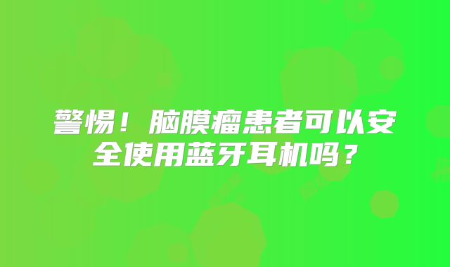 警惕！脑膜瘤患者可以安全使用蓝牙耳机吗？
