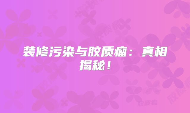 装修污染与胶质瘤：真相揭秘！