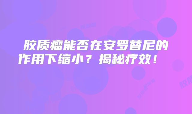 胶质瘤能否在安罗替尼的作用下缩小？揭秘疗效！  