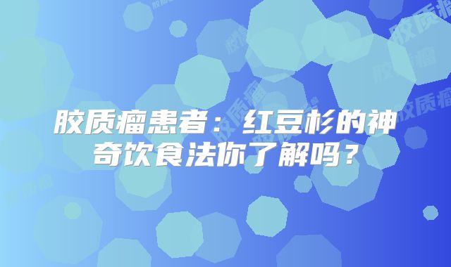胶质瘤患者：红豆杉的神奇饮食法你了解吗？