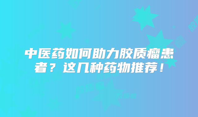 中医药如何助力胶质瘤患者？这几种药物推荐！