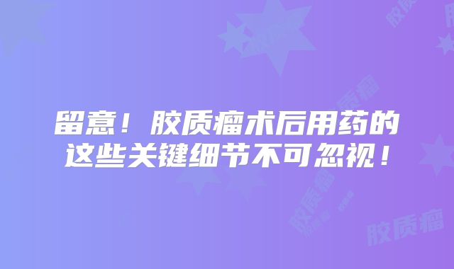 留意！胶质瘤术后用药的这些关键细节不可忽视！