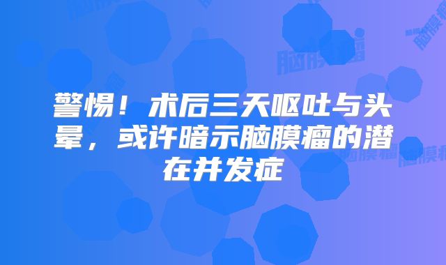 警惕！术后三天呕吐与头晕，或许暗示脑膜瘤的潜在并发症