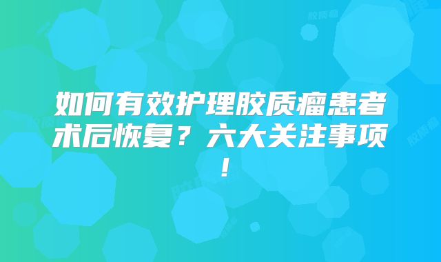 如何有效护理胶质瘤患者术后恢复？六大关注事项！