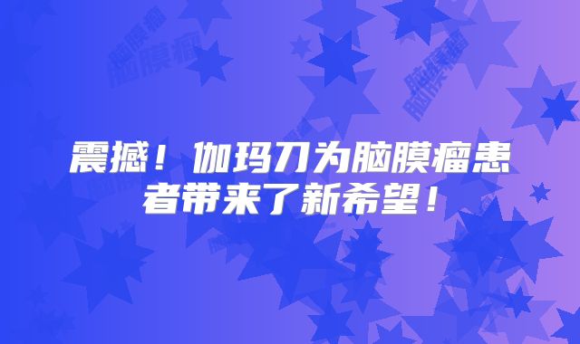震撼！伽玛刀为脑膜瘤患者带来了新希望！