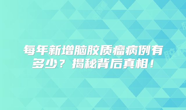 每年新增脑胶质瘤病例有多少？揭秘背后真相！
