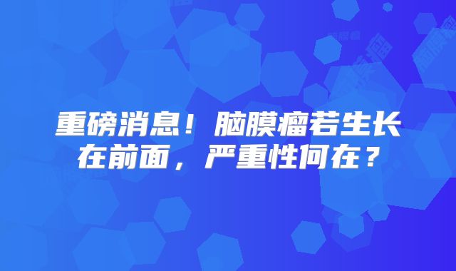 重磅消息！脑膜瘤若生长在前面，严重性何在？