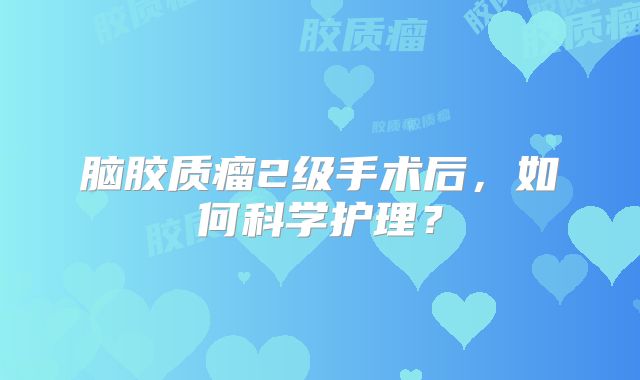 脑胶质瘤2级手术后，如何科学护理？