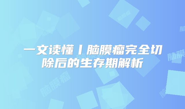 一文读懂丨脑膜瘤完全切除后的生存期解析