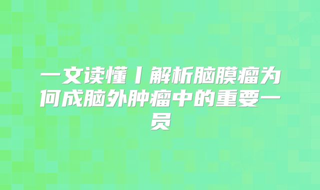 一文读懂丨解析脑膜瘤为何成脑外肿瘤中的重要一员