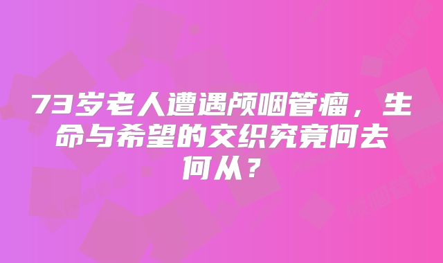 73岁老人遭遇颅咽管瘤，生命与希望的交织究竟何去何从？