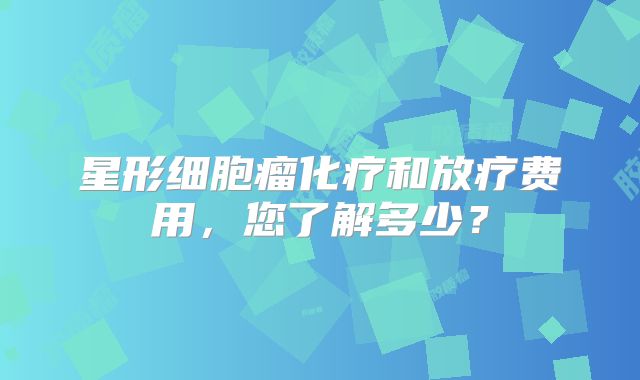 星形细胞瘤化疗和放疗费用，您了解多少？