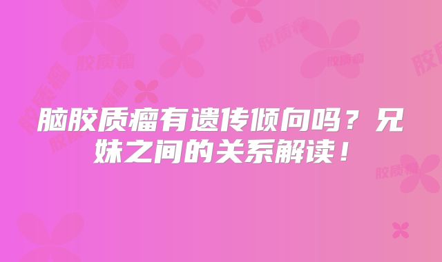 脑胶质瘤有遗传倾向吗？兄妹之间的关系解读！