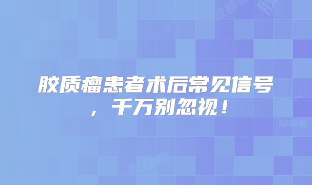 胶质瘤患者术后常见信号，千万别忽视！