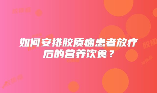如何安排胶质瘤患者放疗后的营养饮食？