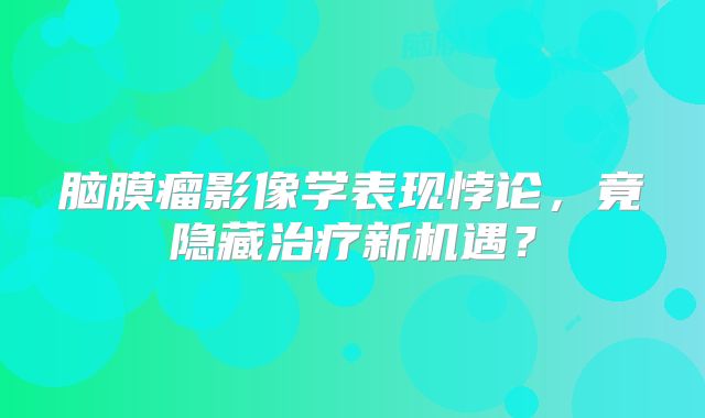 脑膜瘤影像学表现悖论，竟隐藏治疗新机遇？