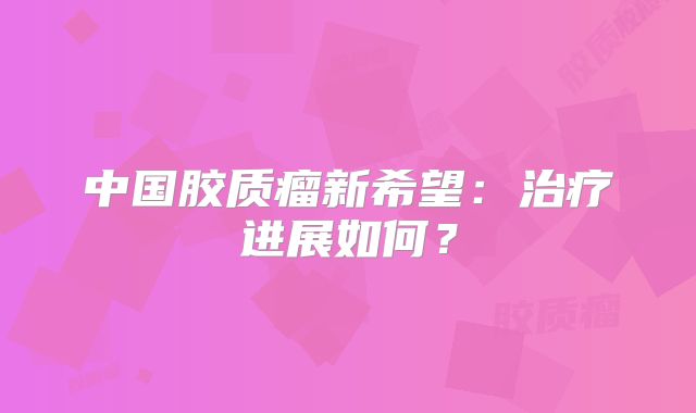 中国胶质瘤新希望：治疗进展如何？