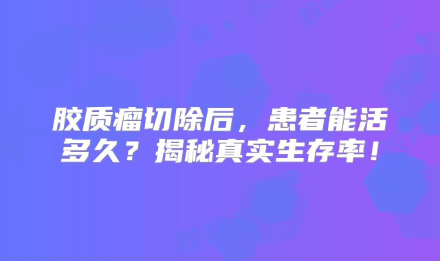 胶质瘤切除后，患者能活多久？揭秘真实生存率！