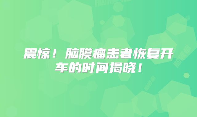 震惊！脑膜瘤患者恢复开车的时间揭晓！