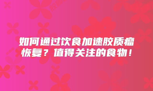 如何通过饮食加速胶质瘤恢复？值得关注的食物！