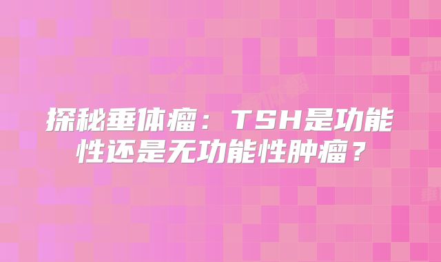 探秘垂体瘤：TSH是功能性还是无功能性肿瘤？