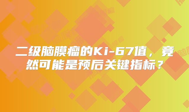 二级脑膜瘤的Ki-67值，竟然可能是预后关键指标？