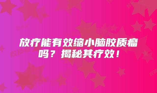 放疗能有效缩小脑胶质瘤吗？揭秘其疗效！