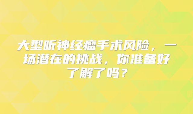 大型听神经瘤手术风险，一场潜在的挑战，你准备好了解了吗？