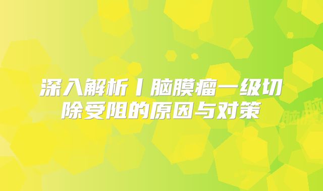 深入解析丨脑膜瘤一级切除受阻的原因与对策