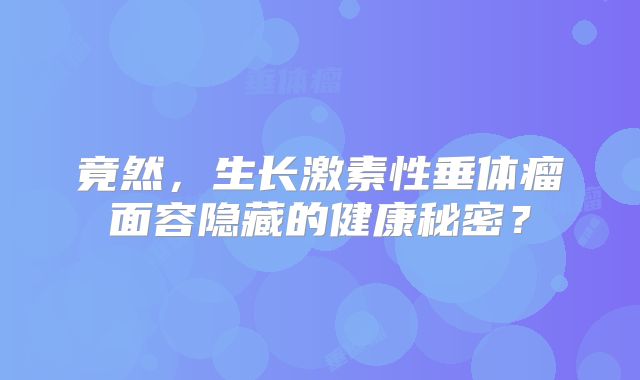 竟然，生长激素性垂体瘤面容隐藏的健康秘密？