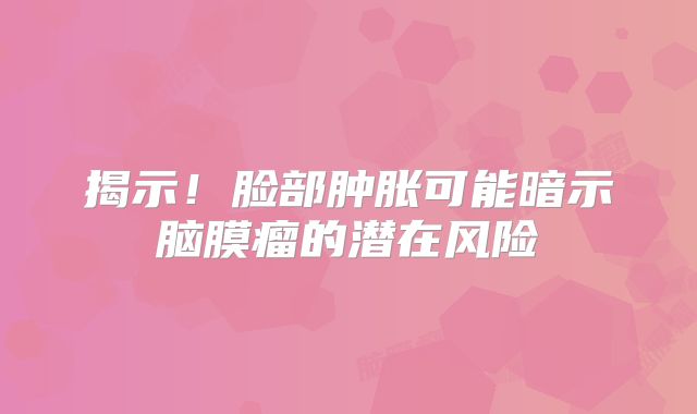 揭示！脸部肿胀可能暗示脑膜瘤的潜在风险