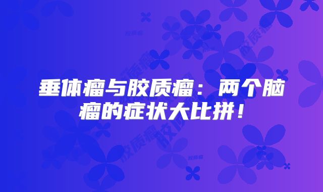 垂体瘤与胶质瘤：两个脑瘤的症状大比拼！