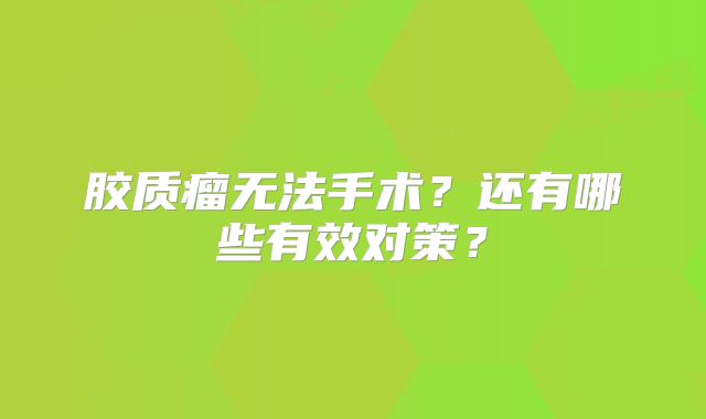 胶质瘤无法手术？还有哪些有效对策？