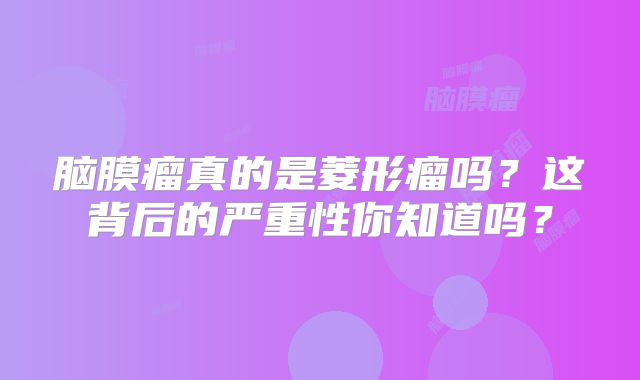 脑膜瘤真的是菱形瘤吗？这背后的严重性你知道吗？