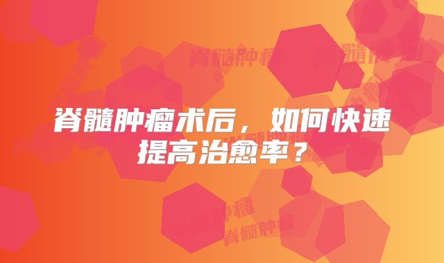脊髓肿瘤术后，如何快速提高治愈率？