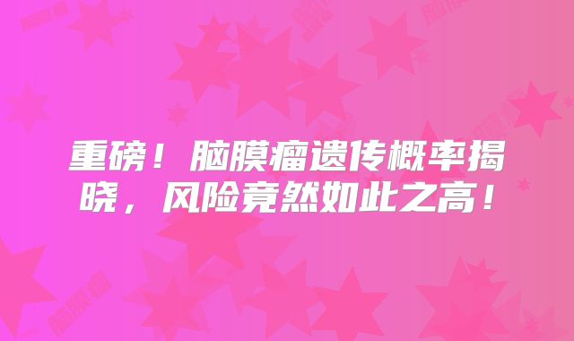 重磅！脑膜瘤遗传概率揭晓，风险竟然如此之高！