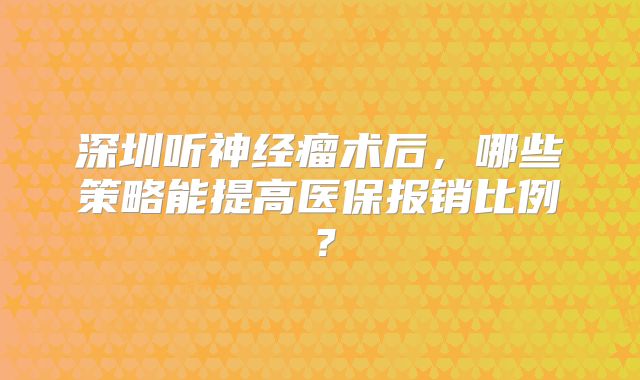 深圳听神经瘤术后，哪些策略能提高医保报销比例？